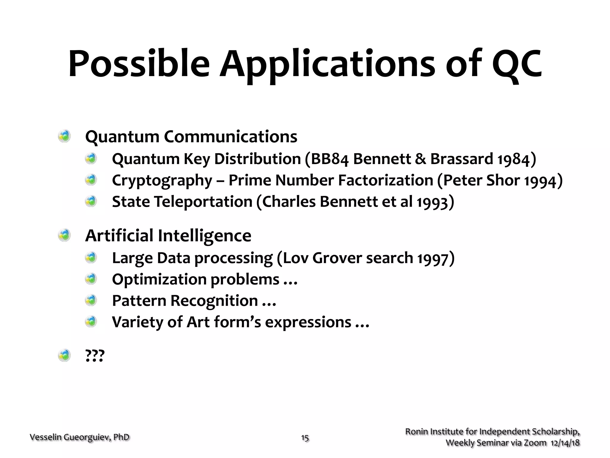 Possible Applications of QC
Quantum Communications
Quantum Key Distribution (BB84 Bennett & Brassard 1984)
Cryptography – Prime Number Factorization (Peter Shor 1994)
State Teleportation (Charles Bennett et al 1993)
Artificial Intelligence
Large Data processing (Lov Grover search 1997)
Optimization problems …
Pattern Recognition …
Variety of Art form’s expressions …
???
Ronin Institute for Independent Scholarship,
Weekly Seminar via Zoom 12/14/18
Vesselin Gueorguiev, PhD 15
 