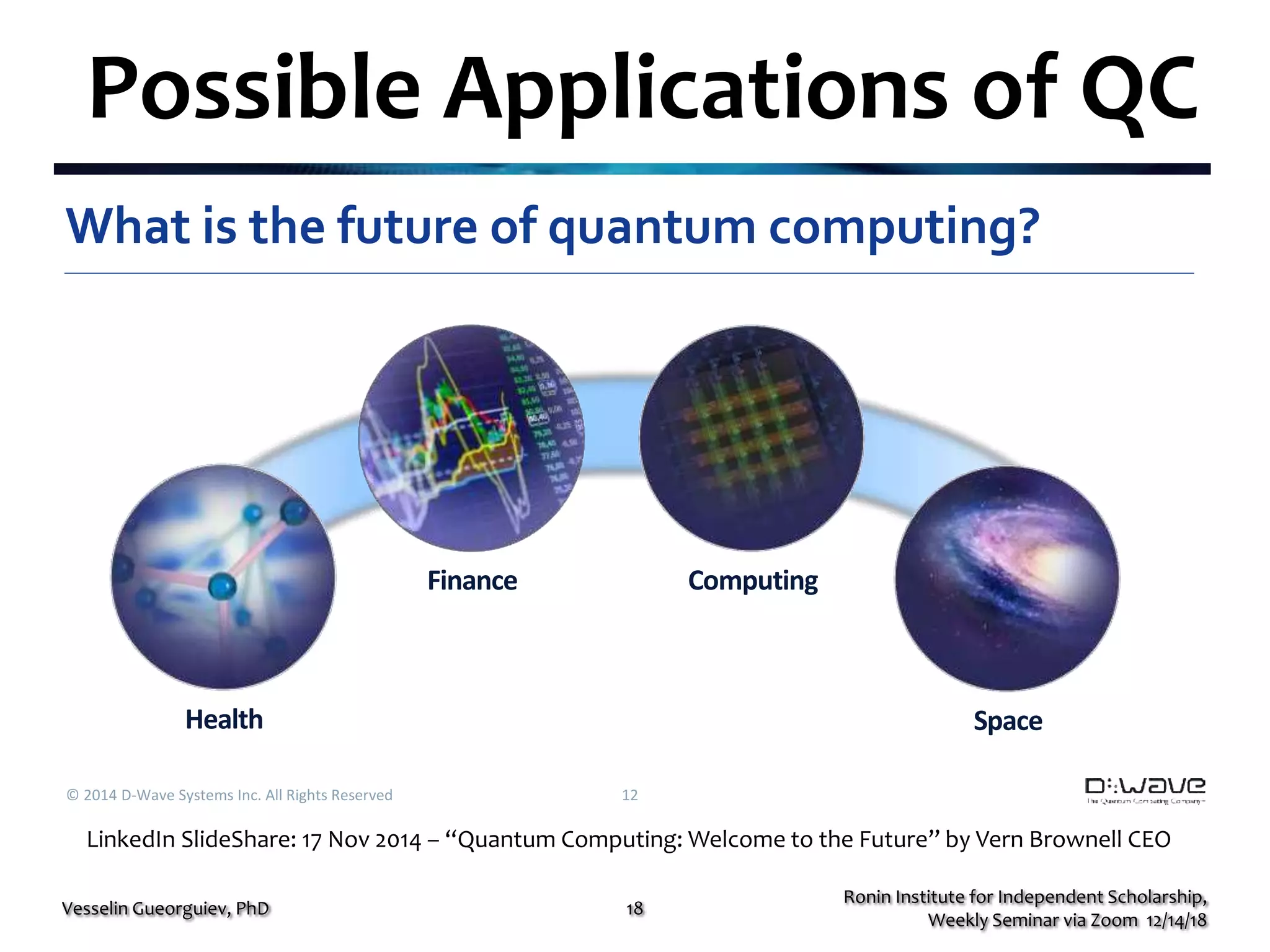 Possible Applications of QC
© 2014 D-Wave Systems Inc. All Rights Reserved 12
What is the future of quantum computing?
Health
Finance Computing
Space
Ronin Institute for Independent Scholarship,
Weekly Seminar via Zoom 12/14/18
Vesselin Gueorguiev, PhD 18
LinkedIn SlideShare: 17 Nov 2014 – “Quantum Computing: Welcome to the Future” by Vern Brownell CEO
 