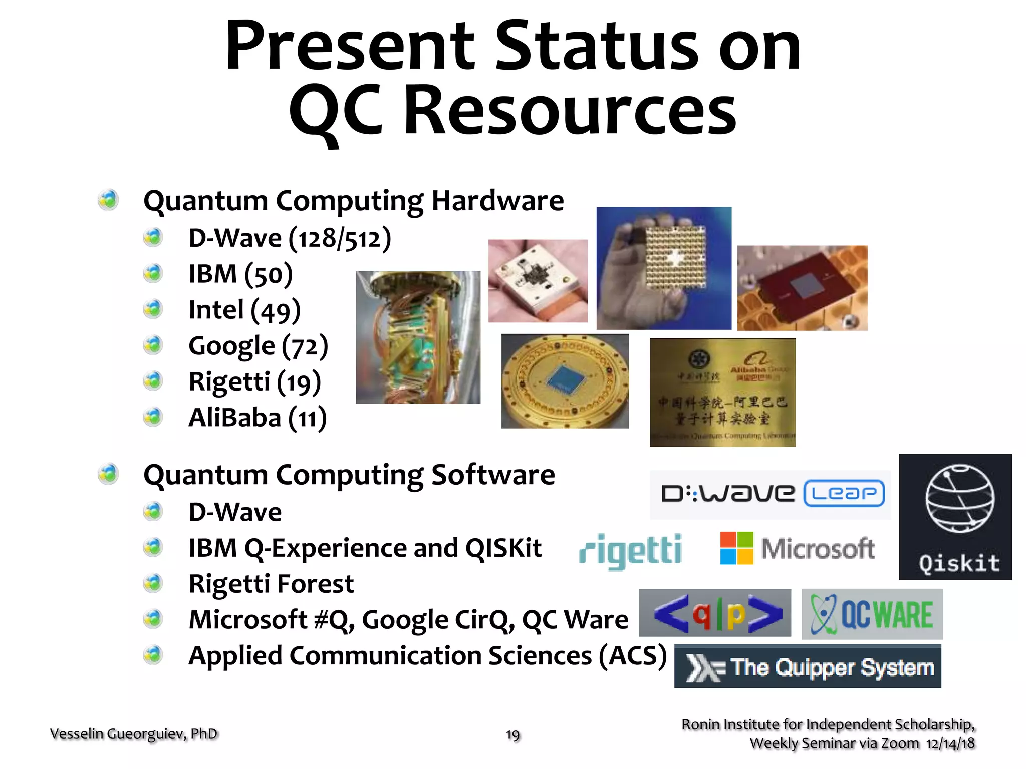 Present Status on
QC Resources
Quantum Computing Hardware
D-Wave (128/512)
IBM (50)
Intel (49)
Google (72)
Rigetti (19)
AliBaba (11)
Quantum Computing Software
D-Wave
IBM Q-Experience and QISKit
Rigetti Forest
Microsoft #Q, Google CirQ, QC Ware
Applied Communication Sciences (ACS)
Ronin Institute for Independent Scholarship,
Weekly Seminar via Zoom 12/14/18
Vesselin Gueorguiev, PhD 19
© 2014 D-Wave Systems Inc. All Rights Reserved 6
• Exploits properties of quantum physics
• Built around “qubits” ra ther  th
a
n  “b i t s”
• Qubits are 1 or 0 and both simultaneously
• Operates in an extreme environment:
– 150x colder than interstellar space
– Shielded to 50,000× less than Ea r th’ s 
magnetic field
– Very low pressure: 10B times lower
than atmospheric pressure
What is a quantum computer?
 
