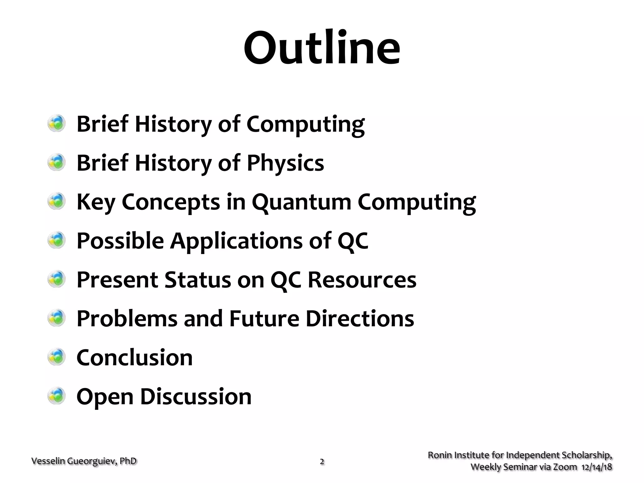 Outline
Ronin Institute for Independent Scholarship,
Weekly Seminar via Zoom 12/14/18
Vesselin Gueorguiev, PhD 2
Brief History of Computing
Brief History of Physics
Key Concepts in Quantum Computing
Possible Applications of QC
Present Status on QC Resources
Problems and Future Directions
Conclusion
Open Discussion
 