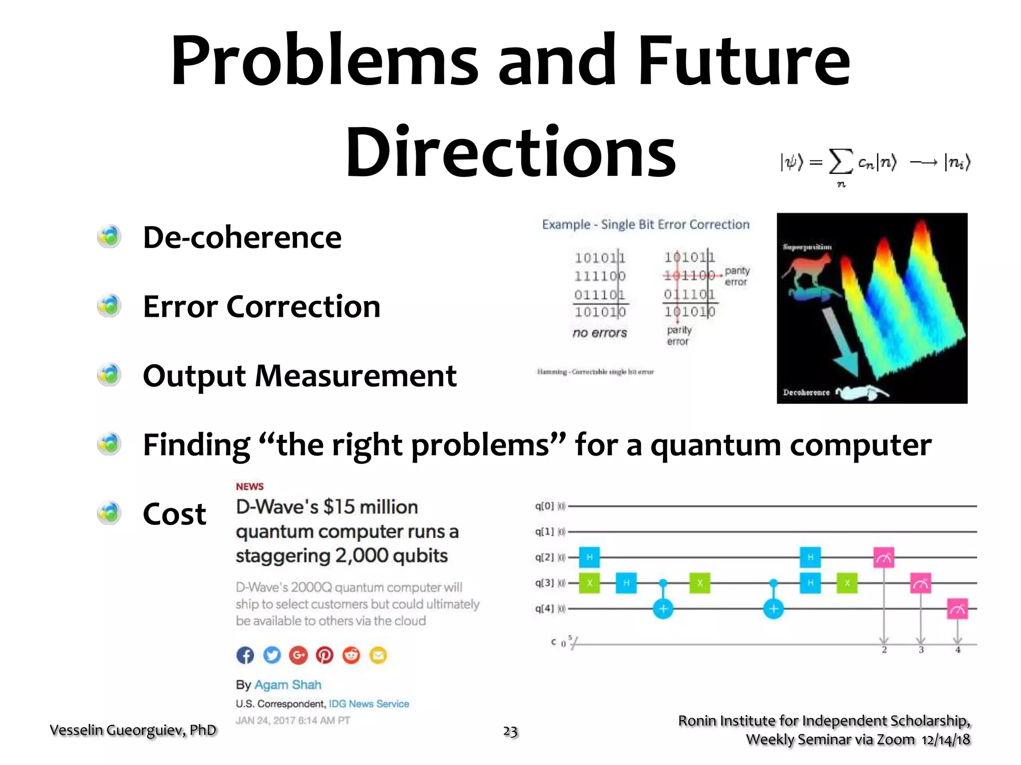Problems and Future
Directions
De-coherence
Error Correction
Output Measurement
Finding “the right problems” for a quantum computer
Cost
Ronin Institute for Independent Scholarship,
Weekly Seminar via Zoom 12/14/18
Vesselin Gueorguiev, PhD 23
 