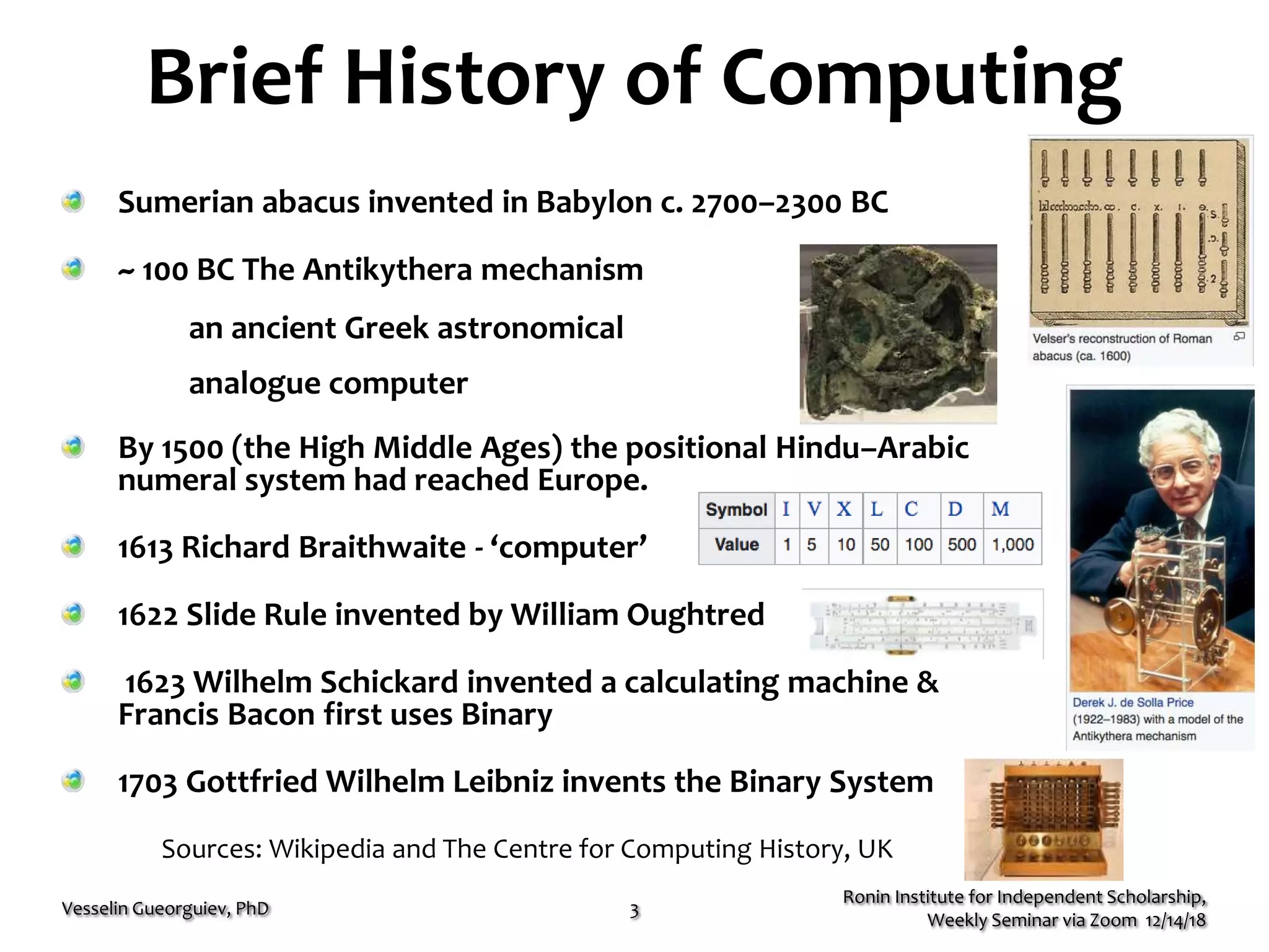 Brief History of Computing
Ronin Institute for Independent Scholarship,
Weekly Seminar via Zoom 12/14/18
Vesselin Gueorguiev, PhD 3
Sumerian abacus invented in Babylon c. 2700–2300 BC
~ 100 BC The Antikythera mechanism
an ancient Greek astronomical
analogue computer
By 1500 (the High Middle Ages) the positional Hindu–Arabic
numeral system had reached Europe.
1613 Richard Braithwaite - ‘computer’
1622 Slide Rule invented by William Oughtred
1623 Wilhelm Schickard invented a calculating machine &
Francis Bacon first uses Binary
1703 Gottfried Wilhelm Leibniz invents the Binary System
Sources: Wikipedia and The Centre for Computing History, UK
 