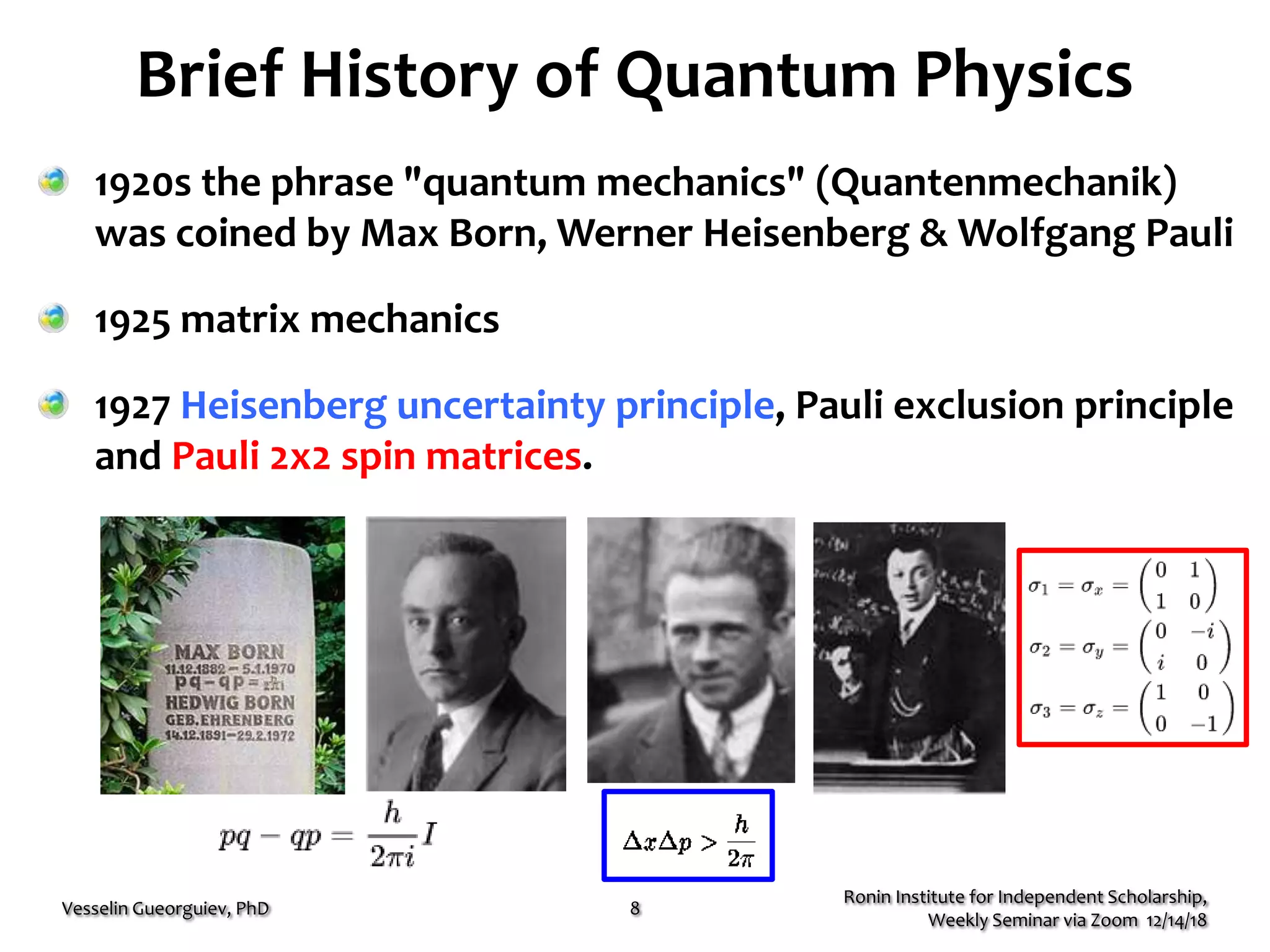 Brief History of Quantum Physics
1920s the phrase "quantum mechanics" (Quantenmechanik)
was coined by Max Born, Werner Heisenberg & Wolfgang Pauli
1925 matrix mechanics
1927 Heisenberg uncertainty principle, Pauli exclusion principle
and Pauli 2x2 spin matrices.
Ronin Institute for Independent Scholarship,
Weekly Seminar via Zoom 12/14/18
Vesselin Gueorguiev, PhD 8
 