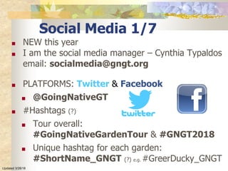 Social Media 1/7
■ NEW this year
■ I am the social media manager – Cynthia Typaldos
email: socialmedia@gngt.org
■ PLATFORMS: Twitter & Facebook
■ @GoingNativeGT
■ #Hashtags (?)
■ Tour overall:
#GoingNativeGardenTour & #GNGT2018
■ Unique hashtag for each garden:
#ShortName_GNGT (?) e.g. #GreerDucky_GNGT
Updated 3/28/18
 