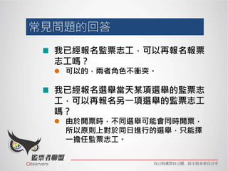 我已經報名監票志工，可以再報名報票
志工嗎？
 可以的，兩者角色不衝突。
我已經報名選舉當天某項選舉的監票志
工，可以再報名另一項選舉的監票志工
嗎？
 由於開票時，不同選舉可能會同時開票，
所以原則上對於同日進行的選舉，只能擇
一擔任監票志工。
 