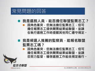 我是選務人員，能否擔任聯盟監票志工？
 因角色衝突，您無法擔任監票志工，但可
擔任報票志工提供開票結果給聯盟。並請
在執行選務工作時提醒其他同仁遵守規定。
我是候選人推薦的監察員，能報名聯盟
監票志工嗎？
 因角色衝突，您無法擔任監票志工，但可
擔任報票志工提供開票結果給聯盟。並請
您努力監督，確保選務工作能依規定進行。
 