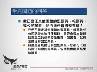 我已擔任其他團體的監票員、報票員，
或公民記者，能否擔任聯盟監票員？
 我們不確定其他團體的監票員、報票員或
公民記者在執行任務時，是否會與本聯盟
監票志工的任務發生衝突。如果會，就無
法擔任聯盟監票員。
 無論是否能擔任聯盟監票員，您都可以報
名擔任聯盟的報票員，協助提供開票結果
給聯盟。
 