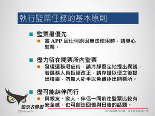 監票最優先
 當 APP 因任何原因無法使用時，請專心
監票。
盡力留在開票所內監票
 發現選務瑕疵時，請冷靜堅定地提出異議，
若選務人員拒絕改正，請存證以便之後提
出檢舉，勿擴大紛爭以免遭逐出開票所。
盡可能結伴同行
 與親友、家人、伴侶一同前往監票比較有
安全感，也可創造回憶與日後的話題。
 