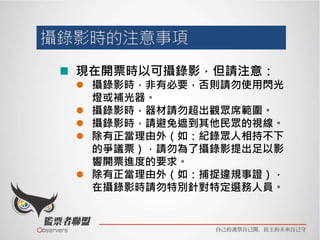 現在開票時以可攝錄影，但請注意：
 攝錄影時，非有必要，否則請勿使用閃光
燈或補光器。
 攝錄影時，器材請勿超出觀眾席範圍。
 攝錄影時，請避免遮到其他民眾的視線。
 除有正當理由外（如：紀錄眾人相持不下
的爭議票），請勿為了攝錄影提出足以影
響開票進度的要求。
 除有正當理由外（如：捕捉違規事證），
在攝錄影時請勿特別針對特定選務人員。
 