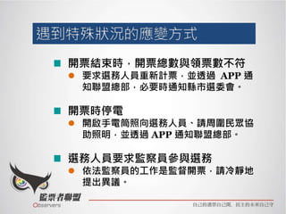 開票結束時，開票總數與領票數不符
 要求選務人員重新計票，並透過 APP 通
知聯盟總部，必要時通知縣市選委會。
開票時停電
 開啟手電筒照向選務人員、請周圍民眾協
助照明，並透過 APP 通知聯盟總部。
選務人員要求監察員參與選務
 依法監察員的工作是監督開票，請冷靜地
提出異議。
 