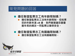擔任聯盟監票志工有年齡限制嗎？
 擔任聯盟監票志工沒有年齡限制。但如果
您的年齡未滿 18 歲，我們會建議您盡量
邀年長的親友一同監票以確保安全。
擔任聯盟監票志工有國籍限制嗎？
 擔任聯盟監票志工沒有國籍限制。
 