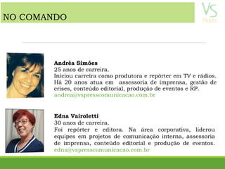 Andréa Simões
25 anos de carreira.
Iniciou carreira como produtora e repórter em TV e rádios.
Há 20 anos atua em assessoria de imprensa, gestão de
crises, conteúdo editorial, produção de eventos e RP.
andrea@vspresscomunicacao.com.br
Edna Vairoletti
30 anos de carreira.
Foi repórter e editora. Na área corporativa, liderou
equipes em projetos de comunicação interna, assessoria
de imprensa, conteúdo editorial e produção de eventos.
edna@vspresscomunicacao.com.br
NO COMANDO
 