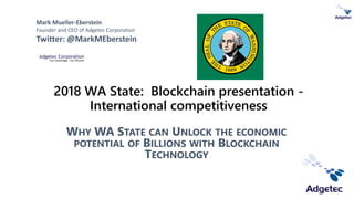 2018 WA State: Blockchain presentation -
International competitiveness
WHY WA STATE CAN UNLOCK THE ECONOMIC
POTENTIAL OF BILLIONS WITH BLOCKCHAIN
TECHNOLOGY
Mark Mueller-Eberstein
Founder and CEO of Adgetec Corporation
Twitter: @MarkMEberstein
 
