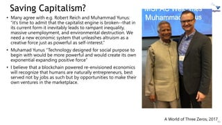 Saving Capitalism?
• Many agree with e.g. Robert Reich and Muhammad Yunus:
“it's time to admit that the capitalist engine is broken--that in
its current form it inevitably leads to rampant inequality,
massive unemployment, and environmental destruction. We
need a new economic system that unleashes altruism as a
creative force just as powerful as self-interest.”
• Muhamad Yunus “Technology designed for social purpose to
begin with would be more powerful and would create its own
exponential expanding positive force”
• I believe that a blockchain powered re-envisioned economics
will recognize that humans are naturally entrepreneurs, best
served not by jobs as such but by opportunities to make their
own ventures in the marketplace.
45
A World of Three Zeros, 2017
 