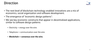 46
• The next level of blockchain technology enabled innovations are a mix of
economics, social organization and software development.
• The emergence of “economic design patterns”:
• We see key economic constructs that appear in decentralized applications,
similar to software design patterns
• Electricity = energy over the wire.
• Telephone = communication over the wire.
• Blockchain = consensus over the wire.
Direction
 