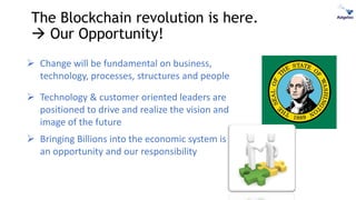 The Blockchain revolution is here.
 Our Opportunity!
➢ Change will be fundamental on business,
technology, processes, structures and people
➢ Technology & customer oriented leaders are
positioned to drive and realize the vision and
image of the future
➢ Bringing Billions into the economic system is
an opportunity and our responsibility
 