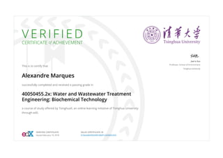 V E R I F I E D
CERTIFICATE of ACHIEVEMENT
This is to certify that
Alexandre Marques
successfully completed and received a passing grade in
40050455.2x: Water and Wastewater Treatment
Engineering: Biochemical Technology
a course of study oﬀered by TsinghuaX, an online learning initiative of Tsinghua University
through edX.
Jian'e Zuo
Professor, School of Environment
Tsinghua University
VERIFIED CERTIFICATE
Issued February 19, 2018
VALID CERTIFICATE ID
5c3dcddb4582449189df1c2d2665c655
 