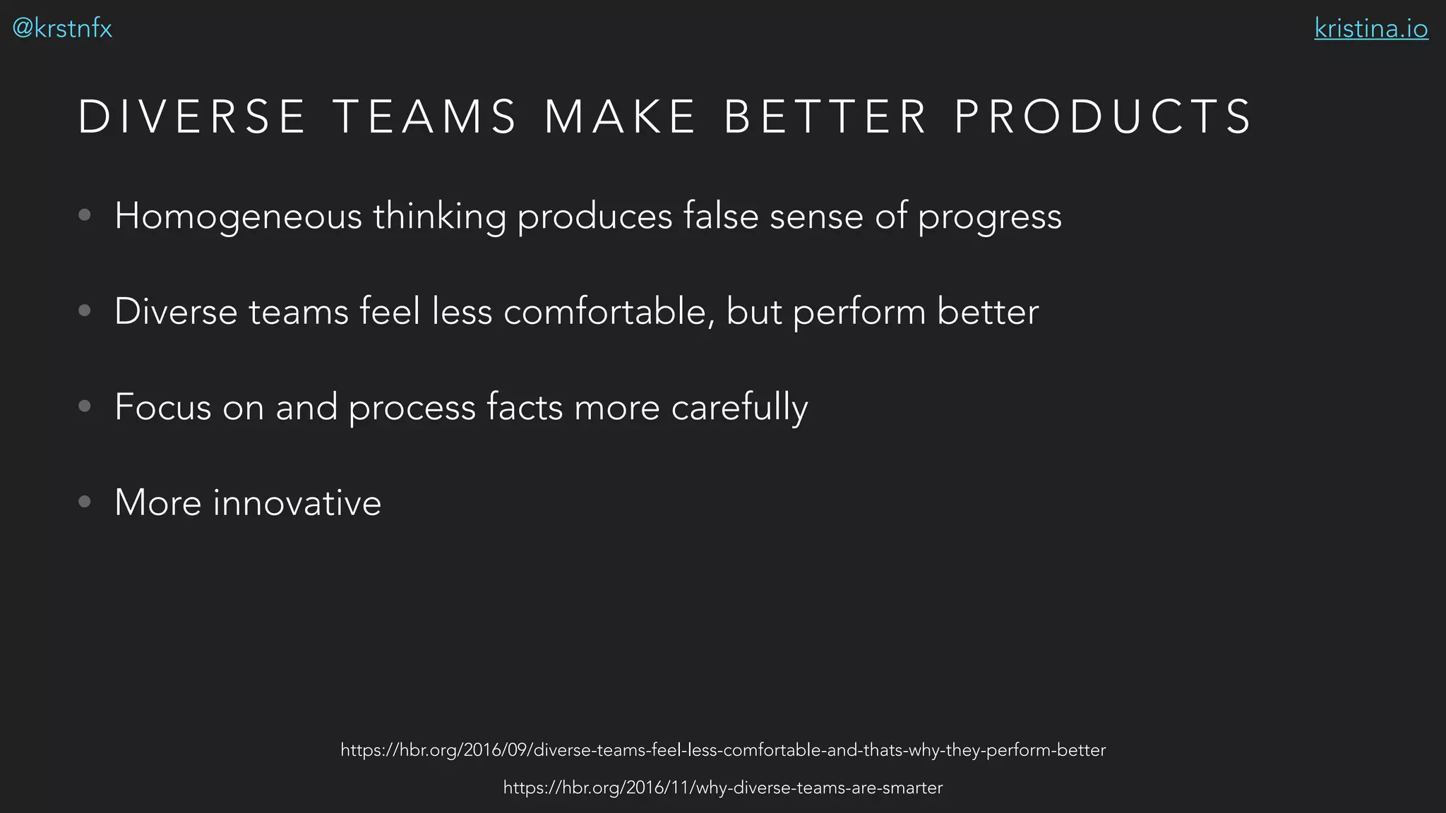 kristina.io@krstnfx
D I V E R S E T E A M S M A K E B E T T E R P R O D U C T S
• Homogeneous thinking produces false sense of progress
• Diverse teams feel less comfortable, but perform better
• Focus on and process facts more carefully
• More innovative
https://hbr.org/2016/09/diverse-teams-feel-less-comfortable-and-thats-why-they-perform-better
https://hbr.org/2016/11/why-diverse-teams-are-smarter
 
