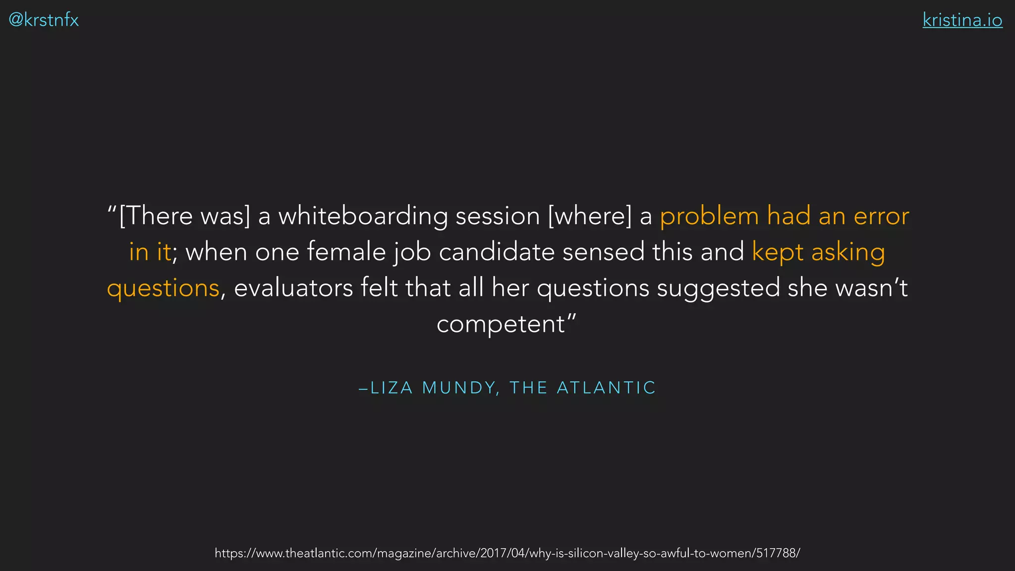 kristina.io@krstnfx
– L I Z A M U N D Y, T H E AT L A N T I C
“[There was] a whiteboarding session [where] a problem had an error
in it; when one female job candidate sensed this and kept asking
questions, evaluators felt that all her questions suggested she wasn’t
competent”
https://www.theatlantic.com/magazine/archive/2017/04/why-is-silicon-valley-so-awful-to-women/517788/
 