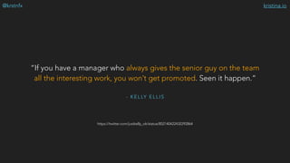 kristina.io@krstnfx
https://twitter.com/justkelly_ok/status/852140422432292864
- K E L LY E L L I S
“If you have a manager who always gives the senior guy on the team
all the interesting work, you won’t get promoted. Seen it happen.”
 