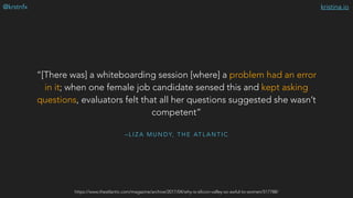 kristina.io@krstnfx
– L I Z A M U N D Y, T H E AT L A N T I C
“[There was] a whiteboarding session [where] a problem had an error
in it; when one female job candidate sensed this and kept asking
questions, evaluators felt that all her questions suggested she wasn’t
competent”
https://www.theatlantic.com/magazine/archive/2017/04/why-is-silicon-valley-so-awful-to-women/517788/
 