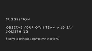 S U G G E S T I O N
O B S E R V E Y O U R O W N T E A M A N D S AY
S O M E T H I N G
http://projectinclude.org/recommendations/
 