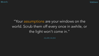 kristina.io@krstnfx
- A L A N A L D A
“Your assumptions are your windows on the
world. Scrub them off every once in awhile, or
the light won't come in.”
 