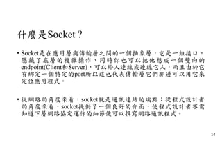 什麼是Socket ?
• Socket是在應用層與傳輸層之間的一個抽象層，它是一組接口，
隱藏了底層的複雜操作，同時你也可以把他想成一個雙向的
endpoint(Client和Server)，可以給人連線或連線它人，而且由於它
有綁定一個特定的port所以這也代表傳輸層它們那邊可以用它來
定位應用程式。
• 從網路的角度來看，socket就是通訊連結的端點；從程式設計者
的角度來看，socket提供了一個良好的介面，使程式設計者不需
知道下層網路協定運作的細節便可以撰寫網路通訊程式。
14
 