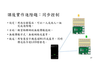 課後實作進階題：同步控制
• 設定：用兩台樹莓派，可以一人或兩人一組
完成進階題。
• 目的：練習物聯網的無線傳輸技術。
• 無線傳輸方式：無線網路或藍牙。
• 敘述：用智慧型手機透過Wi-Fi或藍牙，同時
傳送指令使LED燈發亮。
27
 