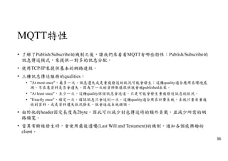 MQTT特性
• 了解了Publish/Subscribe的機制之後，讓我們來看看MQTT有哪些特性：Publish/Subscribe的
訊息傳送模式，來提供一對多的訊息分配。
• 使用TCP/IP來提供基本的網路連結。
• 三種訊息傳送服務的qualities：
• "At most once"，最多一次，訊息遺失或是重複發送的狀況可能會發生；這種quality適合應用在環境感
測，不在意資料是否會遺失，因為下一次的資料取樣很快就會被published出來。
• "At least once"，至少一次，這種quality保證訊息會送達，只是可能會發生重複發送訊息的狀況。
• "Exactly once"，確定一次，確認訊息只會送到一次。這種quality適合用在計費系統，系統只要有重複
收到資料、或是資料遺失狀況發生，就會造成系統錯誤。
• 由於他的header固定長度為2byte，因此可以減少封包傳送時的額外負載，並減少所需的網
路頻寬。
• 當異常斷線發生時，會使用最後遺囑(Last Will and Testament)的機制，通知各個感興趣的
client。
36
 