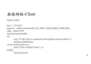 無線網路-Client
import socket
host = '127.0.0.1'
mysock = socket.socket(socket.AF_INET, socket.SOCK_STREAM)
addr = (host,5555)
mysock.connect(addr)
try:
msg =b"nhi, This is connection from python network client n"
mysock.sendall(msg)
except socket.errno as e:
print ("This is Socket Error!", e)
finally:
mysock.close()
37
 