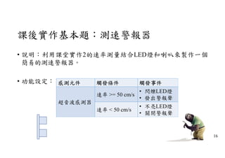 課後實作基本題：測速警報器
• 說明：利用課堂實作2的速率測量結合LED燈和喇叭來製作一個
簡易的測速警報器。
• 功能設定： 感測元件 觸發條件 觸發事件
超音波感測器
速率 >= 50 cm/s
• 閃爍LED燈
• 發出警報聲
速率 < 50 cm/s
• 不亮LED燈
• 關閉警報聲
16
 