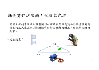 課後實作進階題：模擬聚光燈
• 說明：將超音波感測器量測到的距離與伺服馬達轉動的角度對應，
讓在伺服馬達上的LED燈隨時照射在移動物體上，類似聚光燈的
效果。
• 功能設定：
180度 0度
90度
17
 