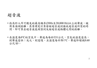 超音波
• 指高於人耳可聽見的最高頻率(20Hz至20,000 Hz)以上的聲波，被
用來偵測距離，其原理是計算發射超音波到接收超音波所需的時
間，即可算出超音波感測器到反射超音波物體之間的距離。
• 在溫度為0℃的空氣中，聲速為每秒331公尺，空氣的溫度愈高，
則聲速愈快；反之，則愈慢。且溫度每升降1℃，聲速即增減0.60
公尺/秒。
2
 