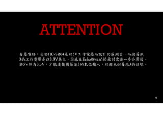 9
ATTENTION
分壓電路：由於HC-SR04是以5V工作電壓而設計的感測器，而樹莓派
3的工作電壓是以3.3V為主，因此在Echo腳位的輸出則需進一步分壓後，
將5V降為3.3V，才能連接樹莓派3的數位輸入，以避免樹莓派3的損壞。
 