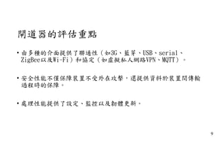 閘道器的評估重點
• 由多種的介面提供了聯通性（如3G、藍芽、USB、serial、
ZigBee以及Wi-Fi）和協定（如虛擬私人網路VPN、MQTT）。
• 安全性能不僅保障裝置不受外在攻擊，還提供資料於裝置間傳輸
過程時的保障。
• 處理性能提供了設定、監控以及韌體更新。
9
 