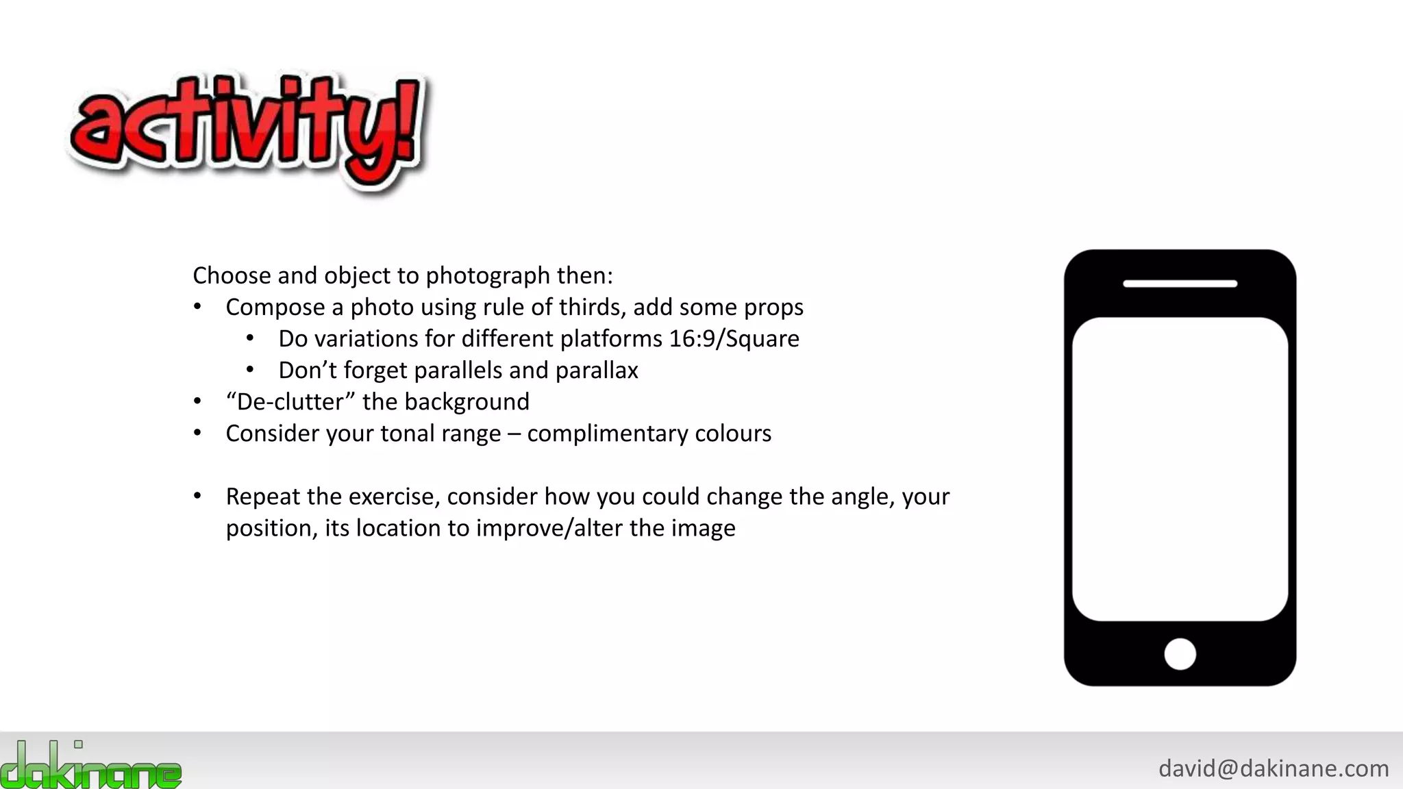 david@dakinane.com
Choose and object to photograph then:
• Compose a photo using rule of thirds, add some props
• Do variations for different platforms 16:9/Square
• Don’t forget parallels and parallax
• “De-clutter” the background
• Consider your tonal range – complimentary colours
• Repeat the exercise, consider how you could change the angle, your
position, its location to improve/alter the image
 