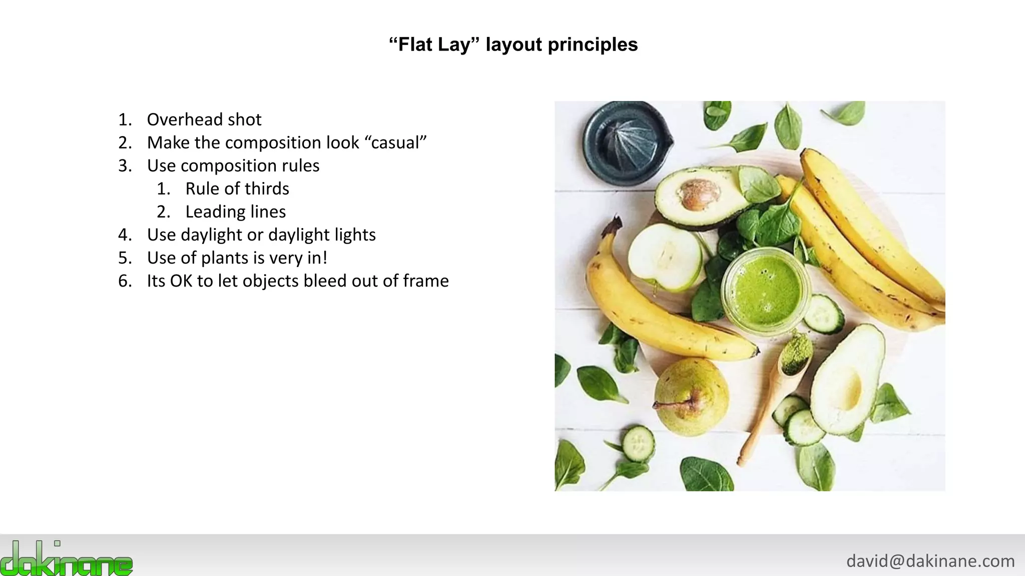david@dakinane.com
“Flat Lay” layout principles
1. Overhead shot
2. Make the composition look “casual”
3. Use composition rules
1. Rule of thirds
2. Leading lines
4. Use daylight or daylight lights
5. Use of plants is very in!
6. Its OK to let objects bleed out of frame
 