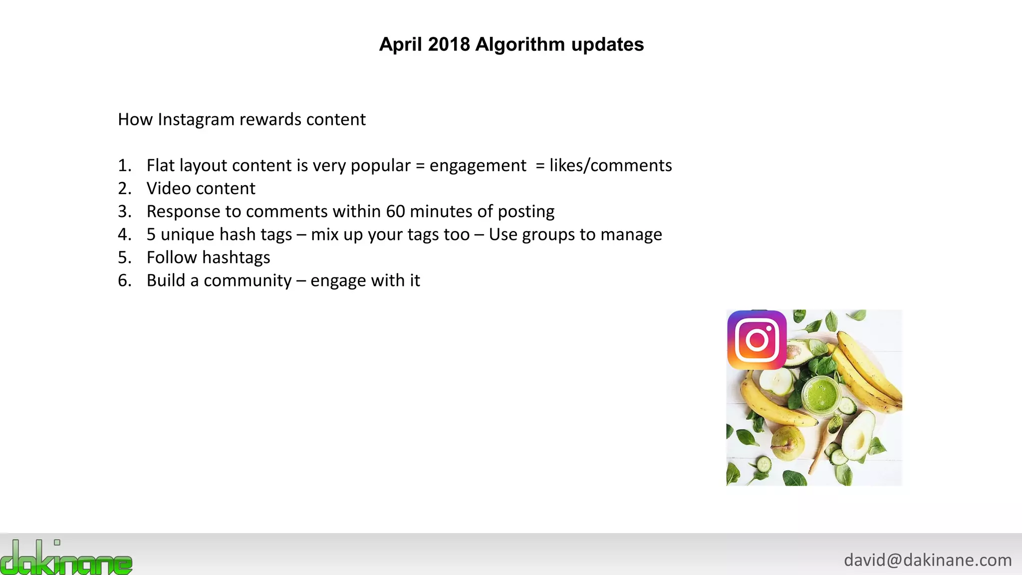 david@dakinane.com
April 2018 Algorithm updates
How Instagram rewards content
1. Flat layout content is very popular = engagement = likes/comments
2. Video content
3. Response to comments within 60 minutes of posting
4. 5 unique hash tags – mix up your tags too – Use groups to manage
5. Follow hashtags
6. Build a community – engage with it
 