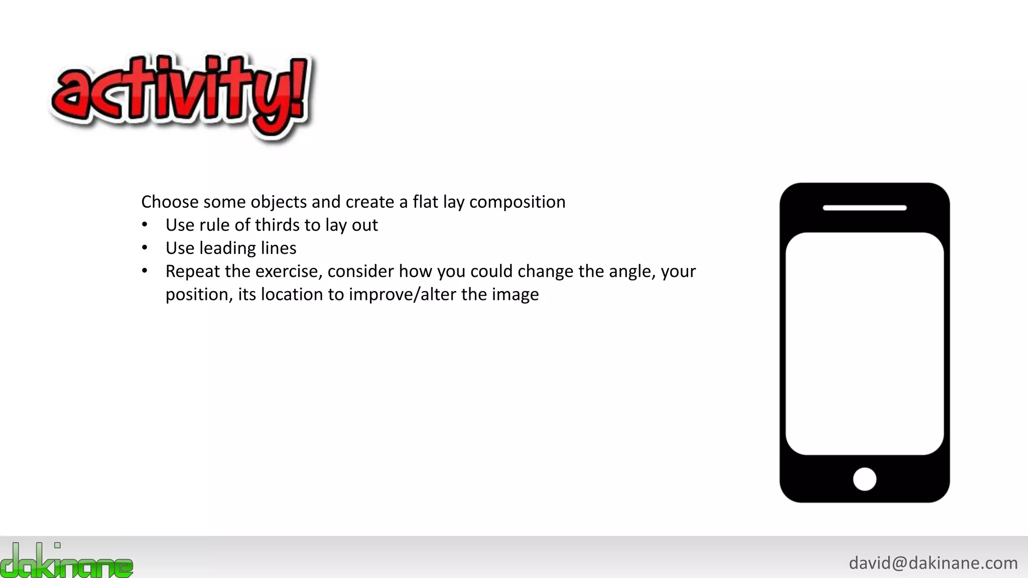 david@dakinane.com
Choose some objects and create a flat lay composition
• Use rule of thirds to lay out
• Use leading lines
• Repeat the exercise, consider how you could change the angle, your
position, its location to improve/alter the image
 