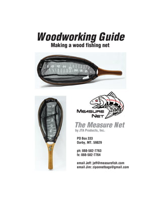 The Measure Net
by JTA Products, Inc.
Woodworking Guide
Making a wood fishing net
PO Box 333
Darby, MT. 59829
ph: 888-582-7763
fx: 888-582-7764
email Jeff: jeff@measurefish.com
email Jim: ziponnetbags@gmail.com
 