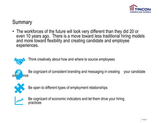 Page 9
Summary
• The workforces of the future will look very different than they did 20 or
even 10 years ago. There is a move toward less traditional hiring models
and more toward flexibility and creating candidate and employee
experiences.
Think creatively about how and where to source employees
Be cognizant of consistent branding and messaging in creating your candidate
experience
Be open to different types of employment relationships
Be cognizant of economic indicators and let them drive your hiring
practices
 