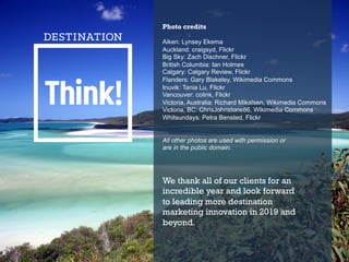 Photo credits
Aiken: Lynsey Ekema
Auckland: craigsyd, Flickr
Big Sky: Zach Dischner, Flickr
British Columbia: Ian Holmes
Calgary: Calgary Review, Flickr
Flanders: Gary Blakeley, Wikimedia Commons
Inuvik: Tania Lu, Flickr
Vancouver: colink, Flickr
Victoria, Australia: Richard Mikalsen, Wikimedia Commons
Victoria, BC: ChrisJohnstone86, Wikimedia Commons
Whitsundays: Petra Bensted, Flickr
All other photos are used with permission or
are in the public domain.
We thank all of our clients for an
incredible year and look forward
to leading more destination
marketing innovation in 2019 and
beyond.
 