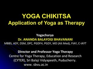 YOGA CHIKITSA
Application of Yoga as Therapy
Yogacharya
Dr. ANANDA BALAYOGI BHAVANANI
MBBS, ADY, DSM, DPC, PGDFH, PGDY, MD (Alt Med), FIAY, C-IAYT
Director and Professor Yoga Therapy
Centre for Yoga Therapy, Education and Research
(CYTER), Sri Balaji Vidyapeeth, Puducherry.
www. sbvu.ac.in
 