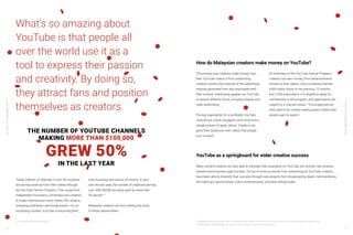 YouTube:TheMalaysianStory
YouTube:TheMalaysianStory
16 17
What’s so amazing about
YouTube is that people all
over the world use it as a
tool to express their passion
and creativity. By doing so,
they attract fans and position
themselves as creators.
Today, millions of channels in over 90 countries
are earning revenue from their videos through
the YouTube Partner Program. They range from
independent musicians, comedians and creators
to major international music labels, film studios,
emerging publishers, and broadcasters. For an
increasing number, YouTube is becoming their
main business and source of income. In fact,
over the last year, the number of channels earning
over US$100,000 annually grew by more than
50 percent.11
Malaysian creators are also making the most
of these opportunities.
THE NUMBER OF YOUTUBE CHANNELS
MAKING MORE THAN $100,000
IN THE LAST YEAR
GREW 50%
11 YouTube Internal Data, Global,2018
YouTube as a springboard for wider creative success
Many content creators are also able to translate their popularity on YouTube into entirely new revenue
streams and business opportunities. On top of revenue earned from advertising on YouTube, creators
have been able to diversify their success through new projects from broadcasting deals, merchandising,
fan meet-ups, sponsorships, brand endorsements, and best-selling books.
The primary way creators make money from
their YouTube videos is from advertising.
Creators receive the majority of the advertising
revenue generated from ads associated with
their content. Advertising appears on YouTube
in several different forms, including display and
video advertising.
The key ingredients for a profitable YouTube
channel are a loyal, engaged community and a
steady stream of great videos. Creators can
grow their audiences with videos that people
love to watch.
As members of the YouTube Partner Program,
creators can earn money from advertisements
served on their videos. Once a channel reaches
4,000 watch hours in the previous 12 months
and 1,000 subscribers, it is eligible to apply for
membership in the program, and applications are
subject to a manual review.12
Once approved all
they need to do is keep making great content that
people want to watch!
How do Malaysian creators make money on YouTube?
12 Requirements include that the video is advertiser-friendly, created by them or they have permission to use it commercially, and complies with
YouTube Partner Program policies, YouTube’s Terms of Service, and Community Guidelines.
 