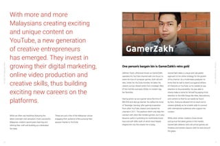 YouTube:TheMalaysianStory
YouTube:TheMalaysianStory
30 31
With more and more
Malaysians creating exciting
and unique content on
YouTube, a new generation
of creative entrepreneurs
has emerged. They invest in
growing their digital marketing,
online video production and
creative skills, thus building
exciting new careers on the
platforms.
While we often see headlines featuring the
latest overnight viral sensation, most successful
Malaysian creators spend years learning and
refining their craft and building up a dedicated
fan base.
These are just a few of the Malaysian voices
engaging their audience while pursuing their
passion thanks to YouTube.
GamerZakh
Zakhren Yazid, otherwise known as GamerZakh,
operates his YouTube channel with one focus: to
share his love of computer games, both old and
new. Under his YouTube moniker, he takes his
viewers across distant lands from nostalgic titles
of the mid-90s and early 2000s, to modern day
fan favorites.
Having grown up as a gamer since the time of
MS-DOS and dial-up internet, he crafted his niche
of ‘Nostalgic Gaming’ after gaining inspiration
from other YouTube creators and started his
channel in 2011. The platform didn’t only help him
connect with other like-minded gamers, but it also
became useful in polishing his multimedia know-
how and soft skills, both of which have helped
shaped him into the creator he is today.
GamerZakh takes a unique and calculated
approach to his online strategy for the growth
of his channel. As a multimedia graduate, he
knew that he had to stand out against billions
of channels on YouTube, so he needed to pay
attention to discoverability. He was able to
slowly make a name for himself by paying more
attention to the little things like titles, descriptions,
and content so that he can easily be found
by fans. Doing so allowed him to reach out to
viewers globally as he is better able to connect
with international audiences who support his
content.
While other similar creators chase trends
and pursue the latest games in the market,
GamerZakh believes retro old school games are
timeless and revisits classics with his fans around
the globe.
One person’s bargain bin is GamerZahk’s retro gold
 