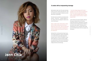 YouTube:TheMalaysianStory
39
YouTube:TheMalaysianStory
38
Jenn Chia
Multi-talented creator Jenn Chia, who’s famously
known just by her channel name SoImJenn, uses
her channel to encourage her followers to be the
best version of themselves.
Her brand name can best be summarised by her
end tag – “You be You” – a perfect reflection of
her content, which encourages her viewers to be
true to who they are.
“After a couple of years creating videos, I realise
that my content revolves around one theme -
being true to who you are. I want my channel and
voice to empower and inspire my supporters to
have the courage to be who they are or want to
be,” shared Jenn.
Starting off her YouTube journey through music,
Jenn initially uploaded her original compositions
on YouTube. But she eventually realized that
sharing an idea or a story on the platform would
better enable her to connect with other people
on a personal level. That’s why she branched out,
expanding her channel to include comedy skits,
makeup tutorials, and travel vlogs.
“I never had a digital strategy with YouTube. I
uploaded my first video without any expectations
other than to share my experiences through
music. I continued uploading videos to connect
with my audience, share my stories or simply to
entertain them.”
Jenn’s channel is her personal gallery. Although
she enjoys creating content, her YouTube
channel also serves as a great place to store her
memories of her YouTube journey and reflect on
the content she’s created. That being said, her
ultimate goal is for her to empower every single
one of her 58,000 followers with the courage to be
themselves.
A creator with an empowering message
 