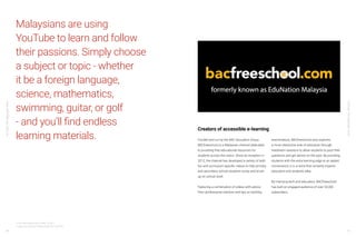 YouTube:TheMalaysianStory
YouTube:TheMalaysianStory
46 47
Malaysians are using
YouTube to learn and follow
their passions. Simply choose
a subject or topic - whether
it be a foreign language,
science, mathematics,
swimming, guitar, or golf
- and you’ll find endless
learning materials.
13 YouTube Internal Data, GLOBAL, Q3 2017
14 Ipsos YouTube User Profiling Study, TW, June 2018
Funded and run by the BAC Education Group,
BACfreeschool is a Malaysian channel dedicated
to providing free educational resources for
students across the nation. Since its inception in
2012, the channel has developed a variety of both
fun and curriculum-specific videos to help primary
and secondary school students revise and brush
up on school work.
Featuring a combination of videos with advice
from professional mentors and tips on tackling
examinations, BACfreeschool also explores
a more interactive side of education through
livestream sessions to allow students to post their
questions and get advice on the spot. By providing
students with the extra learning edge at an added
convenience, it is a niche that certainly inspires
educators and students alike.
By marrying tech and education, BACfreeschool
has built an engaged audience of over 52,000
subscribers.
Creators of accessible e-learning
 