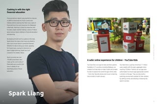 YouTube:TheMalaysianStory
YouTube:TheMalaysianStory
48 4948
Financial advisor Spark Liang started his channel
in 2009 to showcase his music covers and
hobbies before realizing that there was a lack of
financial know-how and resources for Malaysian
millennials. Wanting to share his expertise with
his peers, Spark started making a series of videos
about various topics relating to financial education
and planning.
By keeping himself and his audience informed,
Spark dives into topics that many are afraid to
ask or are unsure about in personal finances.
Whether it’s about doing your taxes, applying
for house loans, saving for retirement or
basic budget planning, Spark has it all
covered in his weekly videos.
Spark currently has over
105,000 subscribers who
make up the community of
financially savvy youths that
tune in weekly for an
electrifying dose of fiscal
education.
Cashing in with the right
financial education
Spark Liang
YouTube Kids is an app for kids and their parents.
Available in 37 countries including Malaysia, we
created YouTube Kids to make it safer and simpler
for kids to explore the world through online video
– from their favorite shows and music to learning
how to build a model volcano.
YouTube Kids is used by more than 11 million
users weekly with the app’s aggregate views
reaching 70 billion. Parents can set age-wise
authorization to ensure age-appropriate content
is shown on the app. They can also build a
watching environment suitable for their children
by setting a timer and allowing or blocking the
search function.
A safer online experience for children - YouTube Kids
 