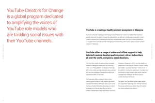 YouTube:TheMalaysianStory
YouTube:TheMalaysianStory
54 55
YouTube Creators for Change
is a global program dedicated
to amplifying the voices of
YouTube role models who
are tackling social issues with
their YouTube channels.
YouTube is creating a healthy content ecosystem in Malaysia
YouTube is heavily investing in technology to allow Malaysian creators to deliver their stories to
people all around the world through the free platform, as well as in creating an ecosystem to help
creators express their creativity and build their professional career. YouTube Creator Workshops,
1:1 support from YouTube partner managers, and networking events are in place to assist content
creators in Malaysia.
The YouTube Creator Academy helps emerging
creators in Malaysia understand YouTube and
make use of this platform. In doing so, YouTube
offers free online training materials, best practices
and success strategies designed to polish their
operational skills on YouTube.
YouTube also offers a range of face to face
training opportunities to help creators grow and
connect themselves with each other, such as the
YouTube Creator Workshop focusing on content
strategies and channel branding as well as
Creator Collaboration Days and Partner Summits.
Initiated in Malaysia in 2016, YouTube Week is a
celebration of the nation’s creators, brands, media,
and creative agencies that have made a mark on
the platform. During the celebration, YouTube runs
workshops to help creators learn about channel
management strategies as well as various
content development ideas.
The year’s YouTube Week is the biggest we’ve
ever organised, featuring a fan-friendly YouTube
Showcase performance where fans will see the
live shows prepared by creators.
YouTube offers a range of online and offline support to help
talented creators develop quality content, attract subscribers
all over the world, and grow a stable business.
 